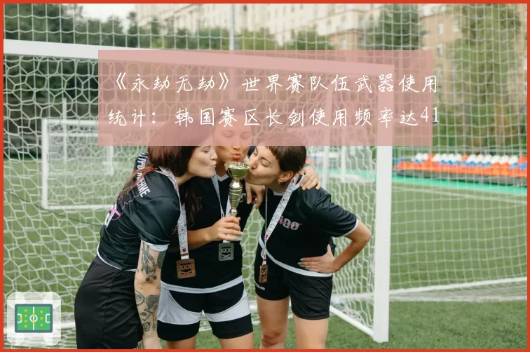 《永劫无劫》世界赛队伍武器使用统计：韩国赛区长剑使用频率达41%