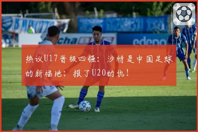 热议U17晋级四强：沙特是中国足球的新福地；报了U20的仇！