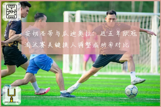 安切洛蒂与瓜迪奥拉:近五年欧冠淘汰赛关键换人调整成功率对比