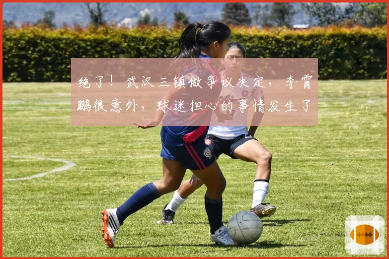 绝了!武汉三镇做争议决定,李霄鹏很意外,球迷担心的事情发生了