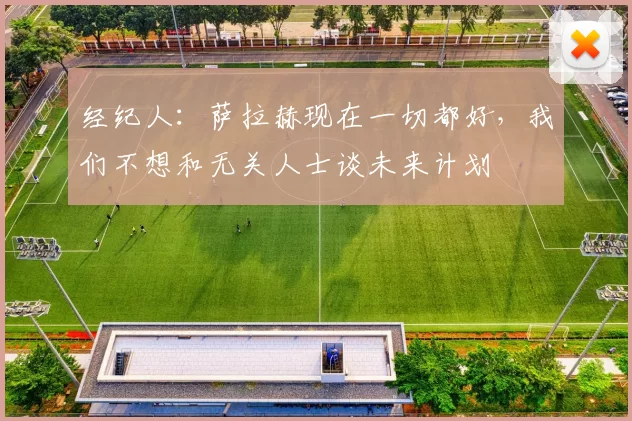 经纪人：萨拉赫现在一切都好，我们不想和无关人士谈未来计划
