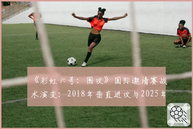 《彩虹六号:围攻》国际邀请赛战术演变:2018年垂直进攻与2025年信息博弈体系效率对比