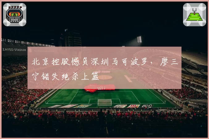北京控股憾负深圳马可波罗,廖三宁错失绝杀上篮