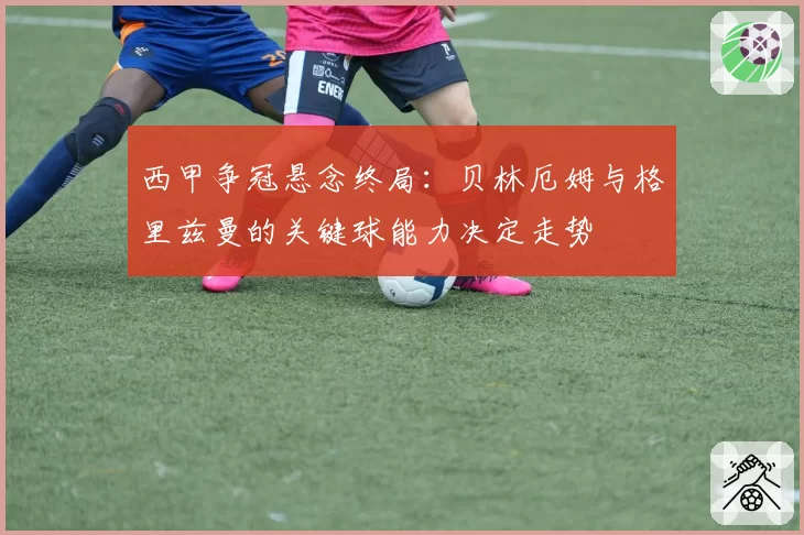 西甲争冠悬念终局:贝林厄姆与格里兹曼的关键球能力决定走势