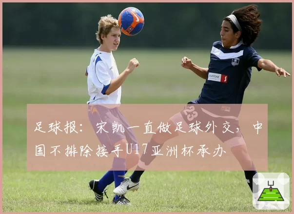 足球报：宋凯一直做足球外交，中国不排除接手U17亚洲杯承办