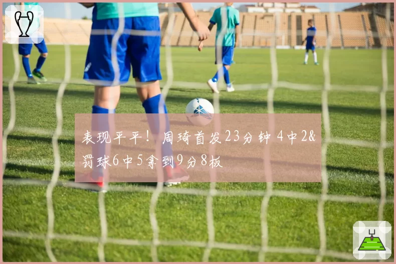 表现平平!周琦首发23分钟 4中2&罚球6中5拿到9分8板