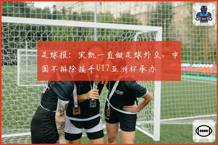 足球报：宋凯一直做足球外交，中国不排除接手U17亚洲杯承办