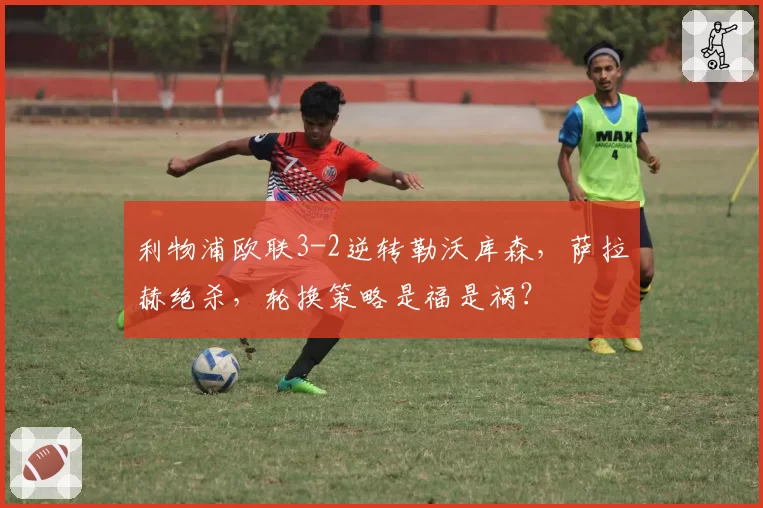 利物浦欧联3-2逆转勒沃库森，萨拉赫绝杀，轮换策略是福是祸？