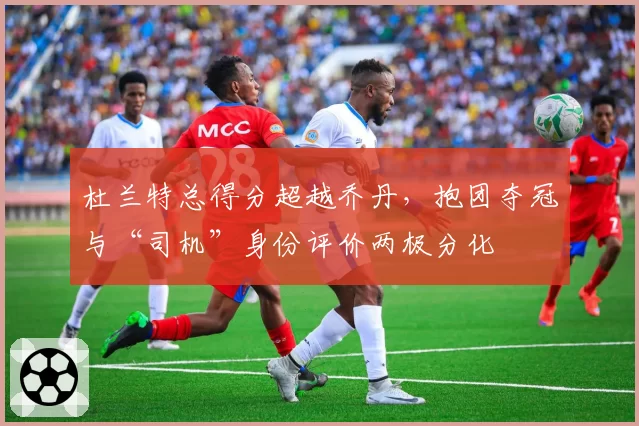 杜兰特总得分超越乔丹，抱团夺冠与“司机”身份评价两极分化