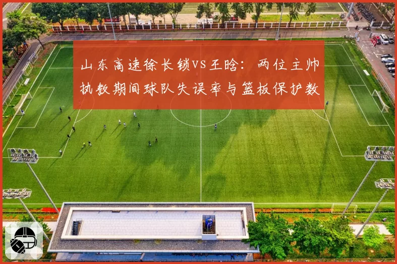山东高速徐长锁vs王晗：两位主帅执教期间球队失误率与篮板保护数据对比
