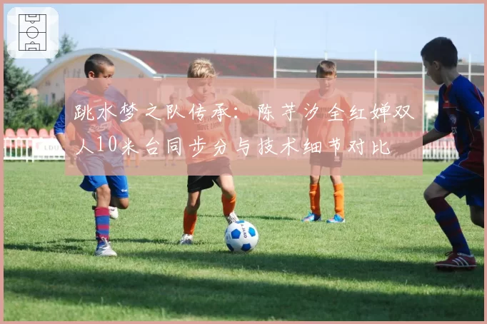 跳水梦之队传承:陈芋汐全红婵双人10米台同步分与技术细节对比