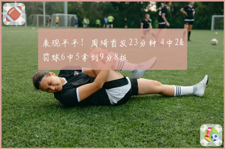 表现平平!周琦首发23分钟 4中2&罚球6中5拿到9分8板