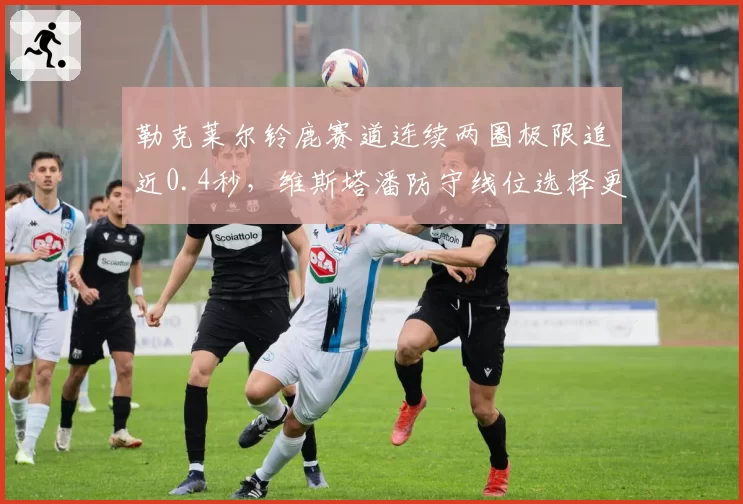 勒克莱尔铃鹿赛道连续两圈极限追近0.4秒,维斯塔潘防守线位选择更显冠军底色__br_