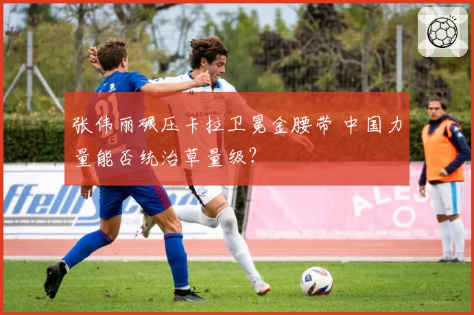 张伟丽碾压卡拉卫冕金腰带 中国力量能否统治草量级？