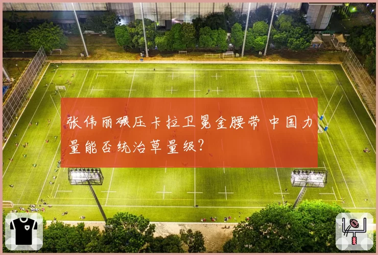 张伟丽碾压卡拉卫冕金腰带 中国力量能否统治草量级？