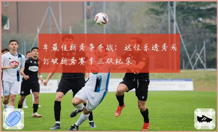 年最佳新秀争夺战：这位乐透秀或打破新秀赛季三双纪录