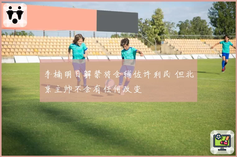 李楠明日解禁将会辅佐许利民 但北京主帅不会有任何改变