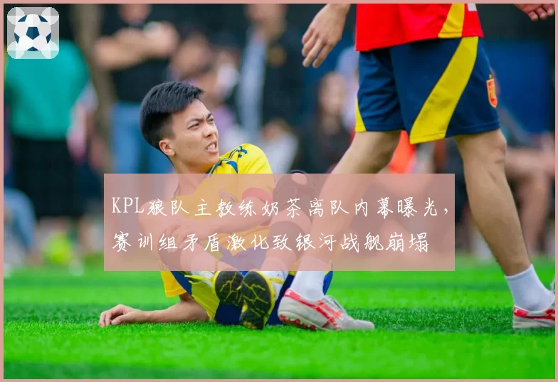 KPL狼队主教练奶茶离队内幕曝光,赛训组矛盾激化致银河战舰崩塌