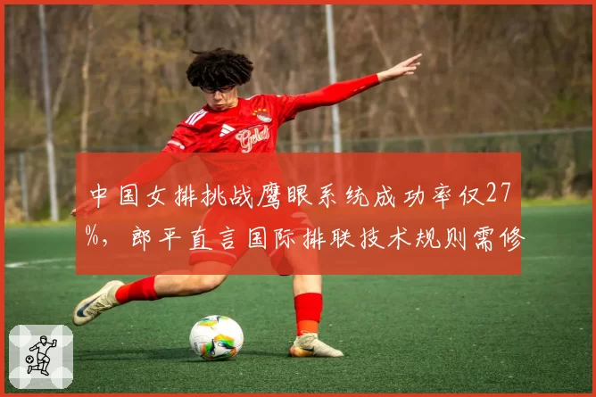 中国女排挑战鹰眼系统成功率仅27%,郎平直言国际排联技术规则需修订