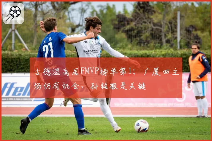 古德温高居FMVP榜单第1；广厦回主场仍有机会，孙铭徽是关键