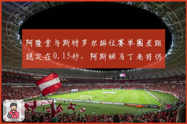 阿隆索与斯特罗尔排位赛单圈差距稳定在0.15秒,阿斯顿马丁老将仍是标杆