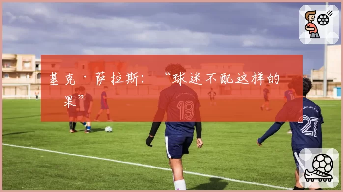 基克·萨拉斯:“球迷不配这样的结果”