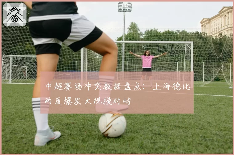 中超赛场冲突数据盘点：上海德比两度爆发大规模对峙