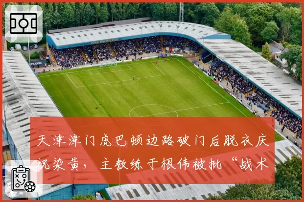 天津津门虎巴顿边路破门后脱衣庆祝染黄，主教练于根伟被批“战术自杀”
