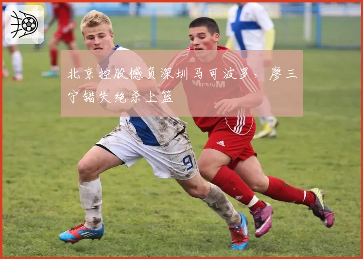 北京控股憾负深圳马可波罗,廖三宁错失绝杀上篮