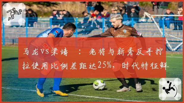 马龙vs梁靖崑:老将与新秀反手拧拉使用比例差距达25%,时代特征鲜明
