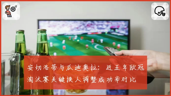 安切洛蒂与瓜迪奥拉:近五年欧冠淘汰赛关键换人调整成功率对比