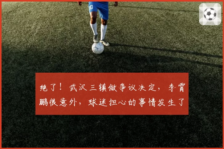 绝了!武汉三镇做争议决定,李霄鹏很意外,球迷担心的事情发生了