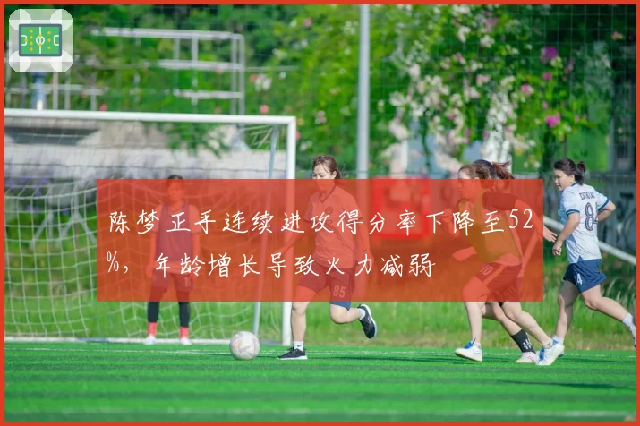 陈梦正手连续进攻得分率下降至52%，年龄增长导致火力减弱
