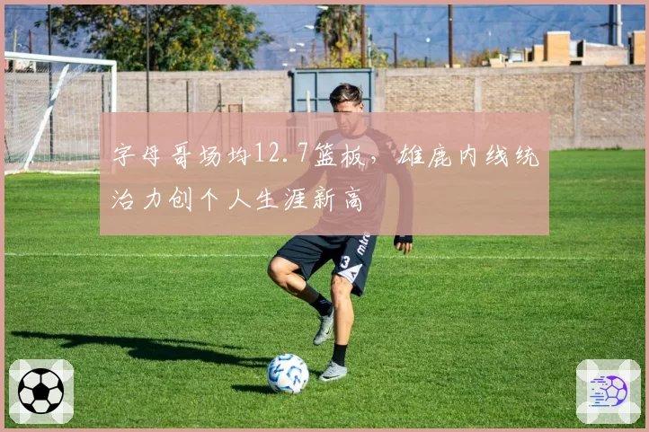 字母哥场均12.7篮板,雄鹿内线统治力创个人生涯新高