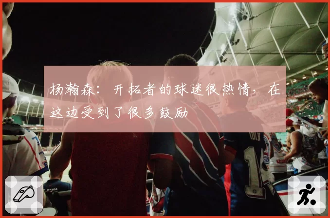 杨瀚森：开拓者的球迷很热情，在这边受到了很多鼓励