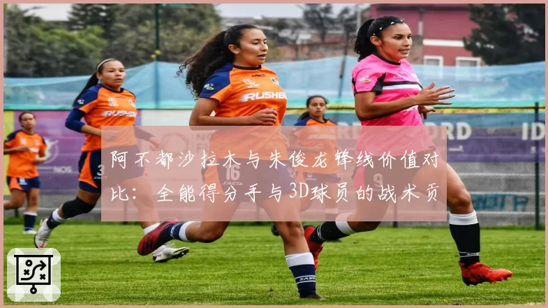 阿不都沙拉木与朱俊龙锋线价值对比:全能得分手与3D球员的战术贡献