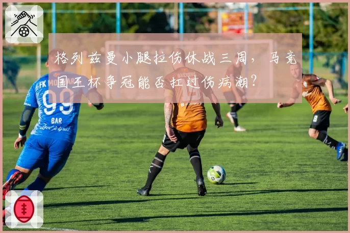 格列兹曼小腿拉伤休战三周,马竞国王杯争冠能否扛过伤病潮?