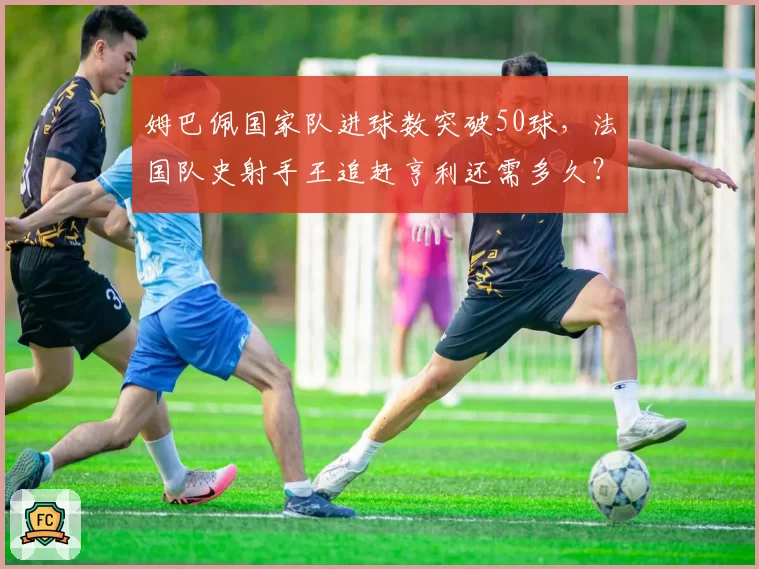 姆巴佩国家队进球数突破50球，法国队史射手王追赶亨利还需多久？