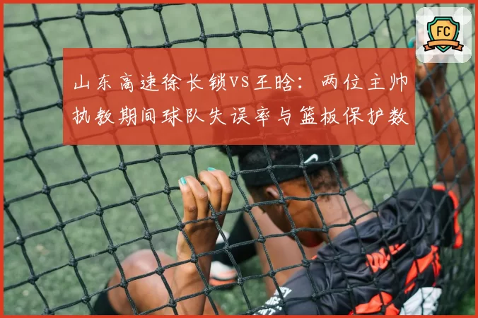 山东高速徐长锁vs王晗：两位主帅执教期间球队失误率与篮板保护数据对比