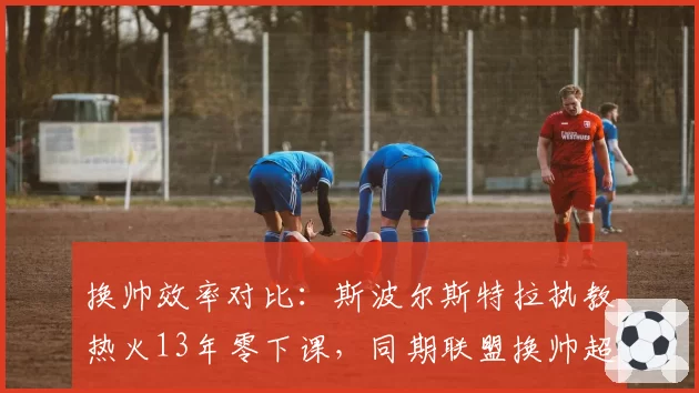 换帅效率对比：斯波尔斯特拉执教热火13年零下课，同期联盟换帅超40次