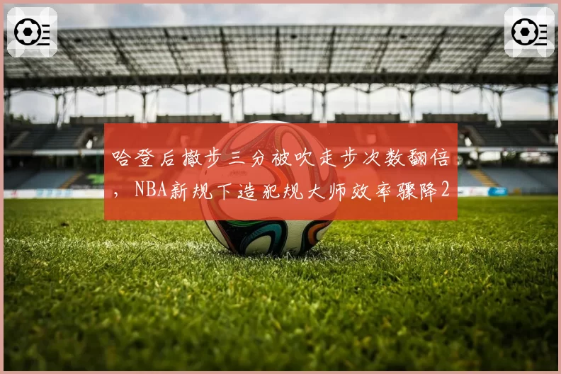 哈登后撤步三分被吹走步次数翻倍，NBA新规下造犯规大师效率骤降22%