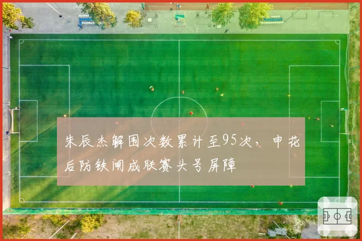 朱辰杰解围次数累计至95次，申花后防铁闸成联赛头号屏障
