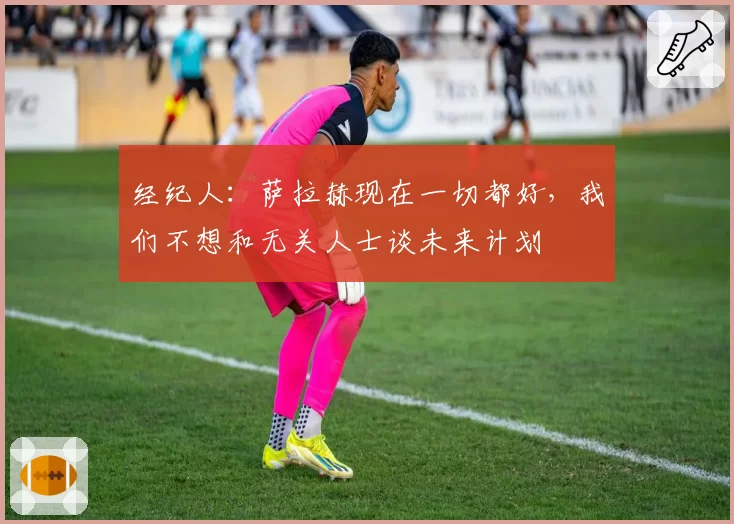 经纪人：萨拉赫现在一切都好，我们不想和无关人士谈未来计划