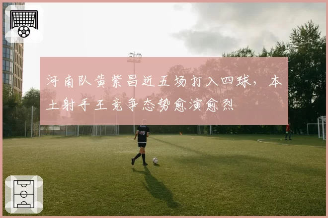 河南队黄紫昌近五场打入四球,本土射手王竞争态势愈演愈烈