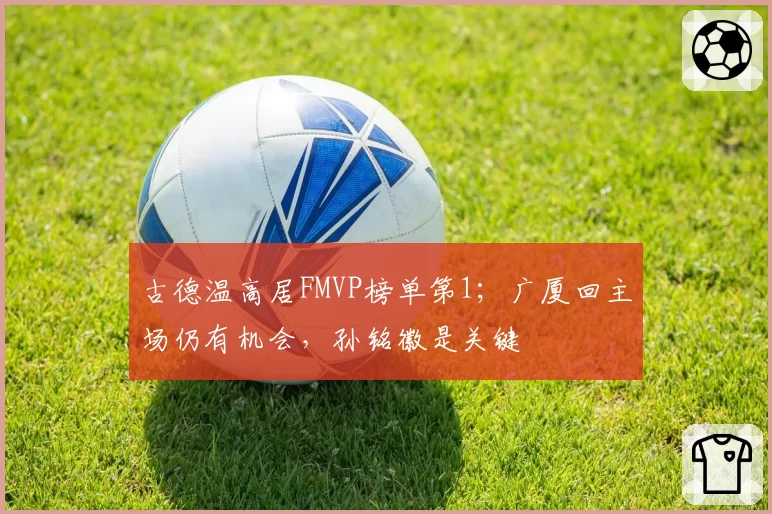 古德温高居FMVP榜单第1；广厦回主场仍有机会，孙铭徽是关键