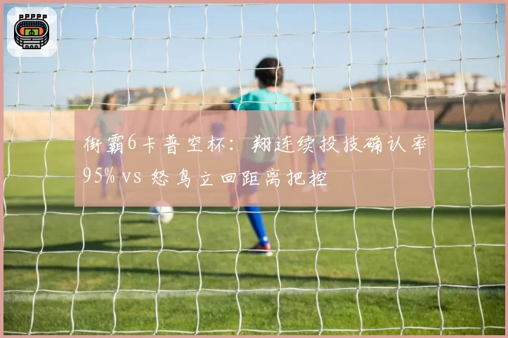 街霸6卡普空杯:翔连续投技确认率95% vs 怒鸟立回距离把控