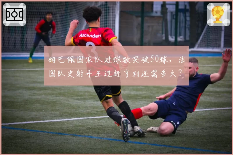 姆巴佩国家队进球数突破50球，法国队史射手王追赶亨利还需多久？