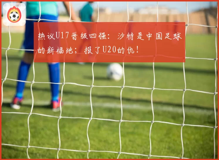 热议U17晋级四强:沙特是中国足球的新福地;报了U20的仇!