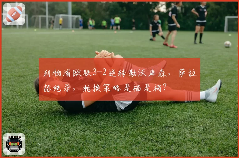 利物浦欧联3-2逆转勒沃库森，萨拉赫绝杀，轮换策略是福是祸？