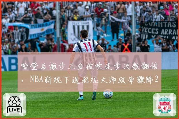 哈登后撤步三分被吹走步次数翻倍，NBA新规下造犯规大师效率骤降22%